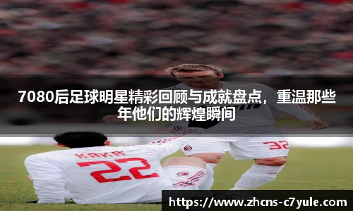 7080后足球明星精彩回顾与成就盘点，重温那些年他们的辉煌瞬间